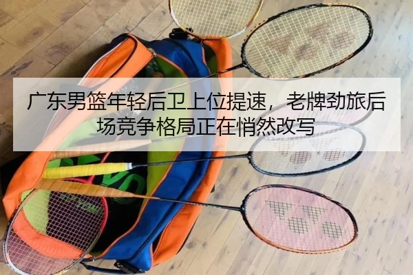 广东男篮年轻后卫上位提速，老牌劲旅后场竞争格局正在悄然改写