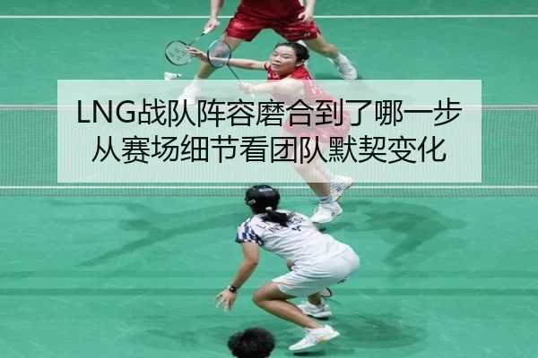 LNG战队阵容磨合到了哪一步 从赛场细节看团队默契变化