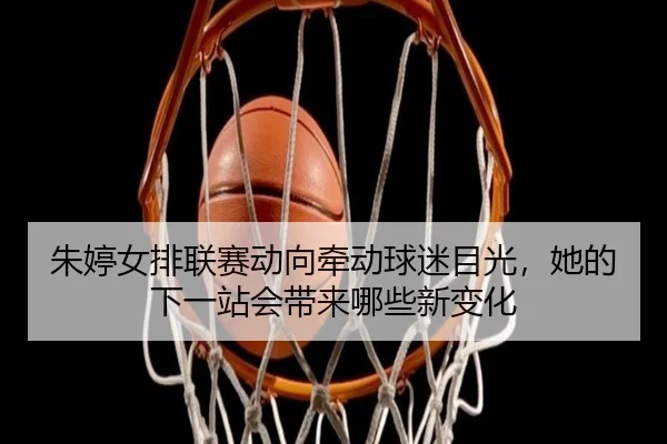 朱婷女排联赛动向牵动球迷目光，她的下一站会带来哪些新变化